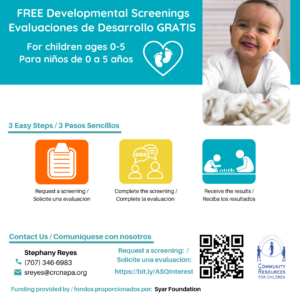 This image is providing information about free developmental screenings for children ages 0-5, and outlines the three easy steps to request, complete, and receive the results of the screening. Full Text: FREE Developmental Screenings Evaluaciones de Desarrollo GRATIS For children ages 0-5 Para niños de 0 a 5 años 3 Easy Steps / 3 Pasos Sencillos Request a screening / Complete the screening / Receive the results / Solicite una evaluación Complete la evaluación Reciba los resultados Contact Us / Comuníquese nosotros Stephany Reyes Request a screening: / (707) 346-6983 Solicite una evaluación: https://bit.ly/ASQInterest COMMUNITY sreyes@crcnapa.org RESOURCES FOR CHILDREN Funding provided by / fondos proporcionados por: Syar Foundation