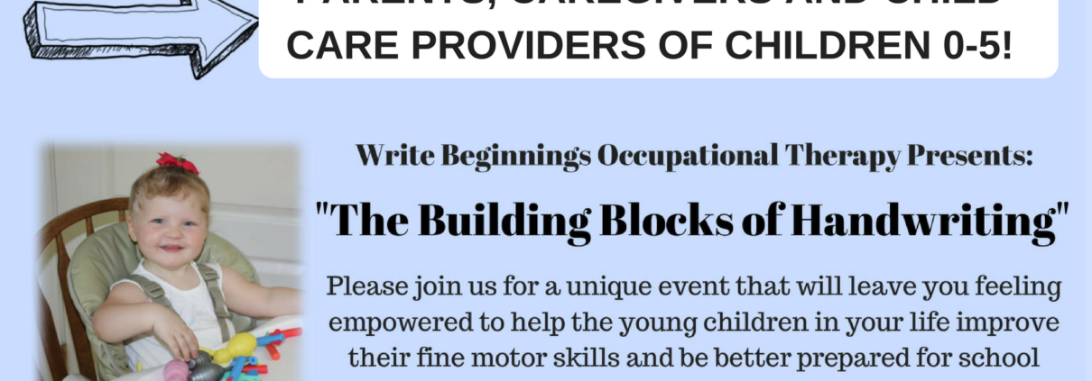 This image is advertising an event that will provide parents, caregivers, and child care providers with information on how to help young children improve their fine motor skills and be better prepared for school. Full Text: PARENTS, CAREGIVERS AND CHILD CARE PROVIDERS OF CHILDREN 0-5! Write Beginning's Occupational Therapy Presents: "The Building Blocks of Handwriting" Please join us for a unique event that will leave you feeling empowered to help the young children in your life improve their fine motor skills and be better prepared for school and beyond!
