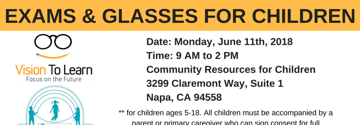 Vision To Learn is providing free vision screenings, exams, and glasses for children ages 5-18 on Monday, June 11th, 2018 from 9 AM to 2 PM at 3299 Claremont Way, Suite 1 in Napa, CA. Full Text: FREE VISION SCREENINGS EXAMS & GLASSES FOR CHILDREN Date: Monday, June 11th, 2018 Time: 9 to 2 PM Vision To Learn Community Resources for Children Focus on the Future 3299 Claremont Way, Suite 1 Napa, CA 94558 ** for children ages 5-18. All children must be accompanied by a COMMUNITY parent or primary caregiver who can sign consent for full RESOURCES FOR CHILDREN comprehensive eye exam (to be scheduled for June 14th, if needed).