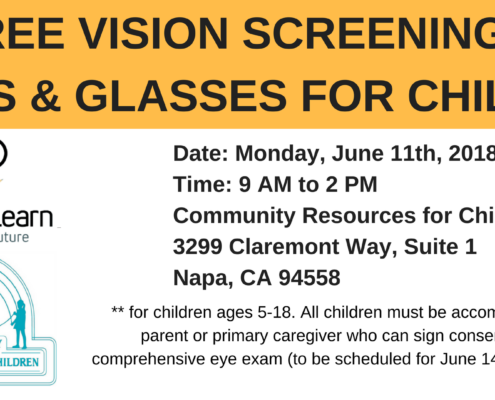 Vision To Learn is providing free vision screenings, exams, and glasses for children ages 5-18 on Monday, June 11th, 2018 from 9 AM to 2 PM at 3299 Claremont Way, Suite 1 in Napa, CA. Full Text: FREE VISION SCREENINGS EXAMS & GLASSES FOR CHILDREN Date: Monday, June 11th, 2018 Time: 9 to 2 PM Vision To Learn Community Resources for Children Focus on the Future 3299 Claremont Way, Suite 1 Napa, CA 94558 ** for children ages 5-18. All children must be accompanied by a COMMUNITY parent or primary caregiver who can sign consent for full RESOURCES FOR CHILDREN comprehensive eye exam (to be scheduled for June 14th, if needed).