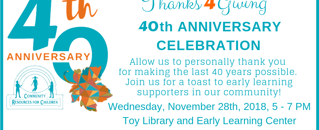The community is gathering to celebrate the 40th anniversary of Community Resources for Children and to thank those who have supported early learning in the community. Full Text: 4th Thanks 4 Giving 40th ANNIVERSARY ANNIVERSARY CELEBRATION Allow us to personally thank you for making the last 40 years possible. Join us for a toast to early learning supporters in our community! COMMUNITY RESOURCES FOR CHILDREN Wednesday, November 28th, 2018, 5 - 7 PM Toy Library and Early Learning Center 3299 Claremont Way, Napa, CA