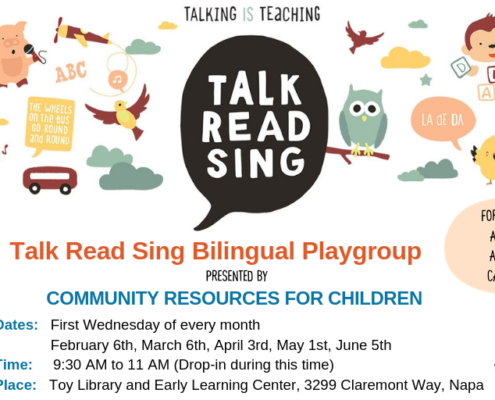 A bilingual playgroup for children ages 0-5 and their caregivers is being presented by Community Resources for Children, with activities such as talking, reading, singing, and playing. Full Text: TALKING IS TEACHING ABC TALK B AC THE WHEELS on The BUS READ GO ROUND LA DE DA and ROUND SING FOR CHILDREN TALK Talk Read Sing Bilingual Playgroup AGES 0-5 AND THEIR READ PRESENTED BY CAREGIVERS SING COMMUNITY RESOURCES FOR CHILDREN Dates: First Wednesday of every month ALKING IS TEACHING.ORG February 6th, March 6th, April 3rd, May 1st, June 5th Time: 9:30 to 11 (Drop-in during this time) Place: Toy Library and Early Learning Center, 3299 Claremont Way, Napa 6