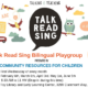 A bilingual playgroup for children ages 0-5 and their caregivers is being presented by Community Resources for Children, with activities such as talking, reading, singing, and playing. Full Text: TALKING IS TEACHING ABC TALK B AC THE WHEELS on The BUS READ GO ROUND LA DE DA and ROUND SING FOR CHILDREN TALK Talk Read Sing Bilingual Playgroup AGES 0-5 AND THEIR READ PRESENTED BY CAREGIVERS SING COMMUNITY RESOURCES FOR CHILDREN Dates: First Wednesday of every month ALKING IS TEACHING.ORG February 6th, March 6th, April 3rd, May 1st, June 5th Time: 9:30 to 11 (Drop-in during this time) Place: Toy Library and Early Learning Center, 3299 Claremont Way, Napa 6