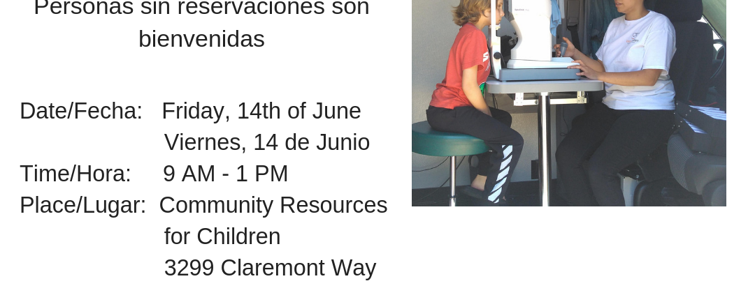 This image is promoting a free vision screening, exams, and glasses for children ages 5-18, with walk-ins welcome and details about the date, time, and place. Full Text: FREE VISION SCREENINGS EXAMS & GLASSES FOR AGES 5-18 EXAMENES DE LA VISTA Y LENTES GRATIS (NIÑOS EN EDADES DE 5 A 18 AÑOS) Walk-ins are welcome Personas sin reservaciones son bienvenidas Date/Fecha: Friday, 14th of June Viernes, 14 de Junio Time/Hora: 9 - 1 PM Place/Lugar: Community Resources for Children 3299 Claremont Way https://freevisionscreenings.eventbrite.com COMMUNITY RESOURCES COMMUNITY Vision To Learn RESOURCES FOR CHILDREN FOR CHILDREN Focus on the Future