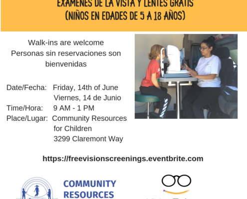 This image is promoting a free vision screening, exams, and glasses for children ages 5-18, with walk-ins welcome and details about the date, time, and place. Full Text: FREE VISION SCREENINGS EXAMS & GLASSES FOR AGES 5-18 EXAMENES DE LA VISTA Y LENTES GRATIS (NIÑOS EN EDADES DE 5 A 18 AÑOS) Walk-ins are welcome Personas sin reservaciones son bienvenidas Date/Fecha: Friday, 14th of June Viernes, 14 de Junio Time/Hora: 9 - 1 PM Place/Lugar: Community Resources for Children 3299 Claremont Way https://freevisionscreenings.eventbrite.com COMMUNITY RESOURCES COMMUNITY Vision To Learn RESOURCES FOR CHILDREN FOR CHILDREN Focus on the Future