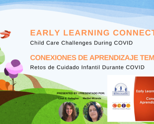 This image is presenting a virtual event hosted by Early Learning Connections about the challenges of child care during the COVID-19 pandemic. Full Text: EARLY LEARNING CONNECTIONS 68 Child Care Challenges During COVID CONEXIONES DE APRENDIZAJE TEMPRANO Retos de Cuidado Infantil Durante COVID PRESENTED BY / PRESENTADO POR: Early Learning Connections COMMUNITY RESOURCES FOR CHE DREN Lindi E. Gallagher Maribel Miranda Conexiones de Aprendizaje Temprano C C P Child Care Initiative Project 2020-2021