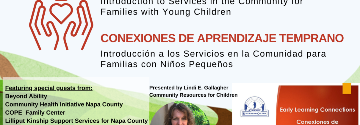 This image is introducing services in the community for families with young children, featuring special guests from various organizations. Full Text: EARLY LEARNING CONNECTIONS Introduction to Services in the Community for Families with Young Children CONEXIONES DE APRENDIZAJE TEMPRANO Introducción a los Servicios en la Comunidad para Familias Niños Pequeños Featuring special guests from: Presented by Lindi E. Gallagher Beyond Ability Community Resources for Children Community Health Initiative Napa County COPE Family Center Early Learning Connections LA COMMUNITY RESOURCES FOR CHILDREN Lilliput Kinship Support Services for Napa County Conexiones de Mentis Napa's Center for Mental Health Services CALIFORNIA Aprendizaje Temprano Napa Farmers Market C Child Care Initiative Project 2020-2021 ParentsCAN Puertas Abiertas Community Resource Center