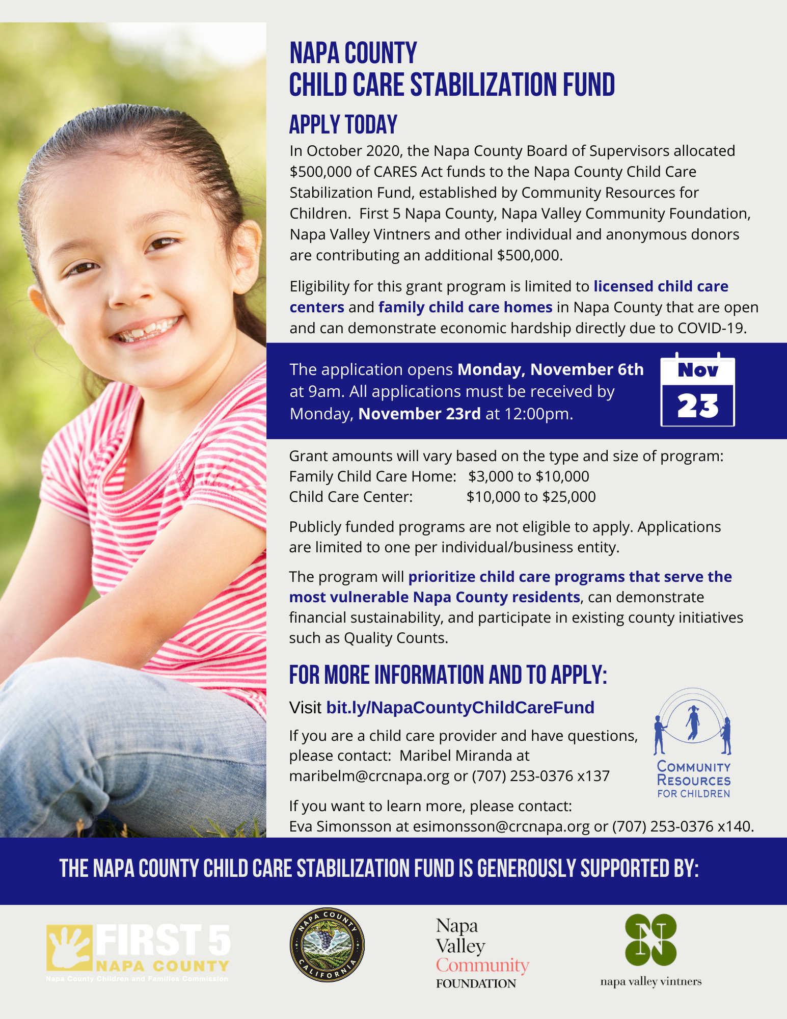 The Napa County Board of Supervisors has allocated funds to the Napa County Child Care Stabilization Fund to provide financial assistance to licensed child care centers and family child care homes in Napa County that have been affected by COVID-19. Full Text: NAPA COUNTY CHILD CARE STABILIZATION FUND APPLY TODAY In October 2020, the Napa County Board of Supervisors allocated $500,000 of CARES Act funds to the Napa County Child Care Stabilization Fund, established by Community Resources for Children. First 5 Napa County, Napa Valley Community Foundation, Napa Valley Vintners and other individual and anonymous donors are contributing an additional $500,000. Eligibility for this grant program is limited to licensed child care centers and family child care homes in Napa County that are open and can demonstrate economic hardship directly due to COVID-19. The application opens Monday, November 6th Nov at 9am. All applications must be received by Monday, November 23rd at 12:00pm. 23 Grant amounts will vary based on the type and size of program: Family Child Care Home: $3,000 to $10,000 Child Care Center: $10,000 to $25,000 Publicly funded programs are not eligible to apply. Applications are limited to one per individual/business entity. The program will prioritize child care programs that serve the most vulnerable Napa County residents, can demonstrate financial sustainability, and participate in existing county initiatives such as Quality Counts. FOR MORE INFORMATION AND TO APPLY: Visit bit.ly/NapaCountyChildCareFund If you are a child care provider and have questions, please contact: Maribel Miranda at maribelm@crcnapa.org or (707) 253-0376 x137 COMMUNITY RESOURCES If you want to learn more, please contact: FOR CHILDREN Eva Simonsson at esimonsson@crcnapa.org or (707) 253-0376 x140. THE NAPA COUNTY CHILD CARE STABILIZATION FUND IS GENEROUSLY SUPPORTED BY: COUNTY FIRST 5 NAPA C Napa Valley NAPA COUNTY CALITO Community Nine County Children and Fumilliat Commission FOUNDATION napa valley vintners
