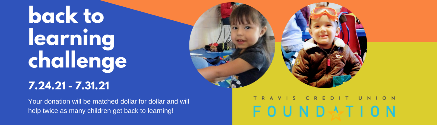 The Travis Credit Union Foundation is offering a matching donation program to help twice as many children get back to learning. Full Text: back to learning challenge 7.24.21 - 7.31.21 Your donation will be matched dollar for dollar and will TRAVIS CREDIT UNION help twice as many children get back to learning! FOUNDATION