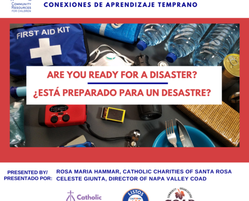 This image is promoting a community event to strengthen California's home-based child care and provide resources for children in the event of a disaster. Full Text: Care. Connect. Grow. Strengthening California's Home-Based Child Care EARLY LEARNING CONNECTIONS COMMUNITY CONEXIONES DE APRENDIZAJE TEMPRANO RESOURCES FOR CHILDREN FIRST AID KIT ARE YOU READY FOR A DISASTER? ¿ESTÁ PREPARADO PARA UN DESASTRE? PRESENTED BY/ ROSA MARIA HAMMAR, CATHOLIC CHARITIES OF SANTA ROSA PRESENTADO POR: CELESTE GIUNTA, DIRECTOR OF NAPA VALLEY COAD ORGANIZATION Catholic LISTOS CALIFORNIA COMMUNITY Charities ALL COAD of the Diocese of Santa Rosa CALIFORNIA NAPA VALLEY ACTIVE IN DISASTER