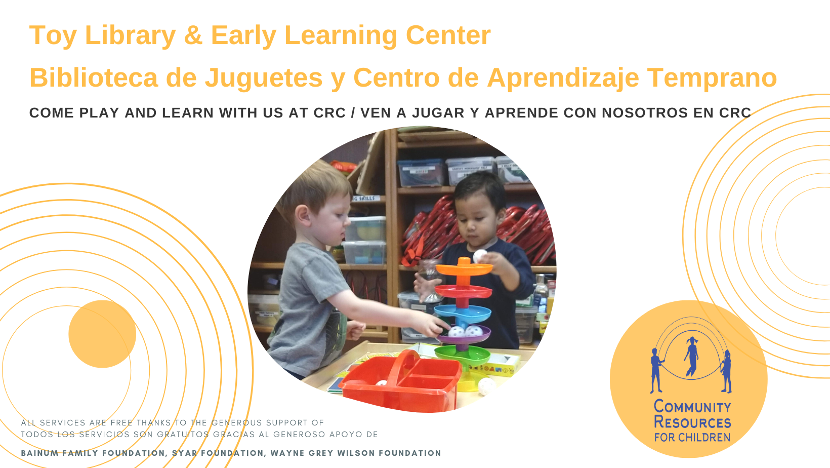 The image is promoting a Toy Library & Early Learning Center where children can come play and learn for free with the support of various foundations. Full Text: Toy Library & Early Learning Center Biblioteca de Juguetes y Centro de Aprendizaje Temprano COME PLAY AND LEARN WITH US AT CRC / VEN A JUGAR Y APRENDE NOSOTROS EN CRC COMMUNITY ALL SERVICES ARE FREE THANKS TO THE GENEROUS SUPPORT OF RESOURCES TODOS LOS SERVICIOS SON GRATUITOS GRACIAS AL GENEROSO APOYO DE FOR CHILDREN BAINUM FAMILY FOUNDATION, SYAR FOUNDATION, WAYNE GREY WILSON FOUNDATION