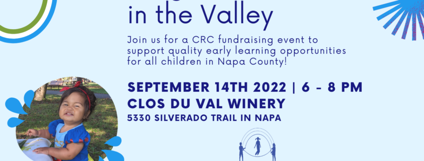 A fundraising event is being held to support quality early learning opportunities for all children in Napa County on September 14th, 2022 at Clos Du Val Winery. Full Text: Bright Starts in the Valley Join us for a CRC fundraising event to support quality early learning opportunities for all children in Napa County! SEPTEMBER 14TH 2022 | 6 - 8 PM CLOS DU VAL WINERY 5330 SILVERADO TRAIL IN NAPA LET'S KEEP CHILDREN COMMUNITY THRIVING AND LEARNING! RESOURCES FOR CHILDREN