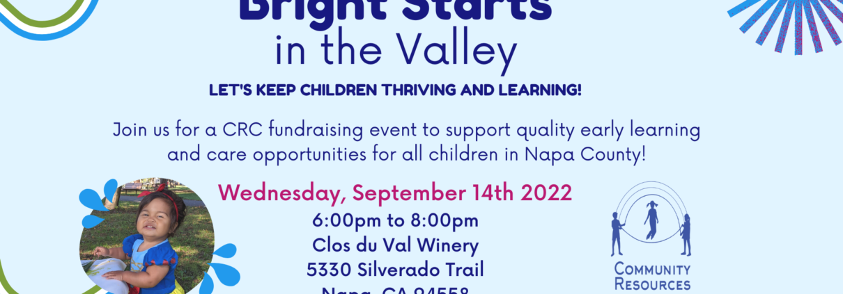 The image is promoting a fundraising event to support quality early learning and care opportunities for children in Napa County. Full Text: Bright Starts in the Valley LET'S KEEP CHILDREN THRIVING AND LEARNING! Join us for a CRC fundraising event to support quality early learning and care opportunities for all children in Napa County! Wednesday, September 14th 2022 6:00pm to 8:00pm Clos du Val Winery 5330 Silverado Trail COMMUNITY Napa, CA 94558 RESOURCES FOR CHILDREN