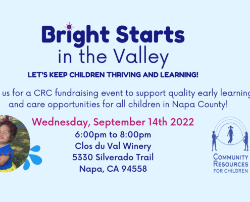 The image is promoting a fundraising event to support quality early learning and care opportunities for children in Napa County. Full Text: Bright Starts in the Valley LET'S KEEP CHILDREN THRIVING AND LEARNING! Join us for a CRC fundraising event to support quality early learning and care opportunities for all children in Napa County! Wednesday, September 14th 2022 6:00pm to 8:00pm Clos du Val Winery 5330 Silverado Trail COMMUNITY Napa, CA 94558 RESOURCES FOR CHILDREN