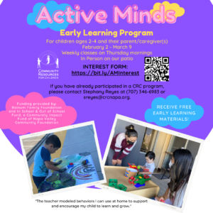 This image is promoting an Early Learning Program for children ages 2-4 and their parent/caregiver(s) with weekly classes on Thursday mornings and free materials provided by the Bainum Family Foundation and the Community Impact Fund of Napa Valley. Full Text: Active Minds Early Learning Program For children ages 2-4 and their parent/caregiver(s) February 2 - March 9 Weekly classes on Thursday mornings In Person on our patio INTEREST FORM: COMMUNITY RESOURCES https://bit.ly/AMInterest FOR CHILDREN If you have already participated in a CRC program, please contact Stephany Reyes at (707) 346-6983 or sreyes@crcnapa.org. Funding provided by: Bainum Family Foundation RECEIVE FREE and In School & Out of School Fund, a Community Impact EARLY LEARNING Fund of Napa Valley CNVFILLM FF MATERIALS! Community Foundation CNVFILLM FEL CANVA STORIES 23 "The teacher modeled behaviors I can use at home to support and encourage my child to learn and grow." CANVA STORIES MES
