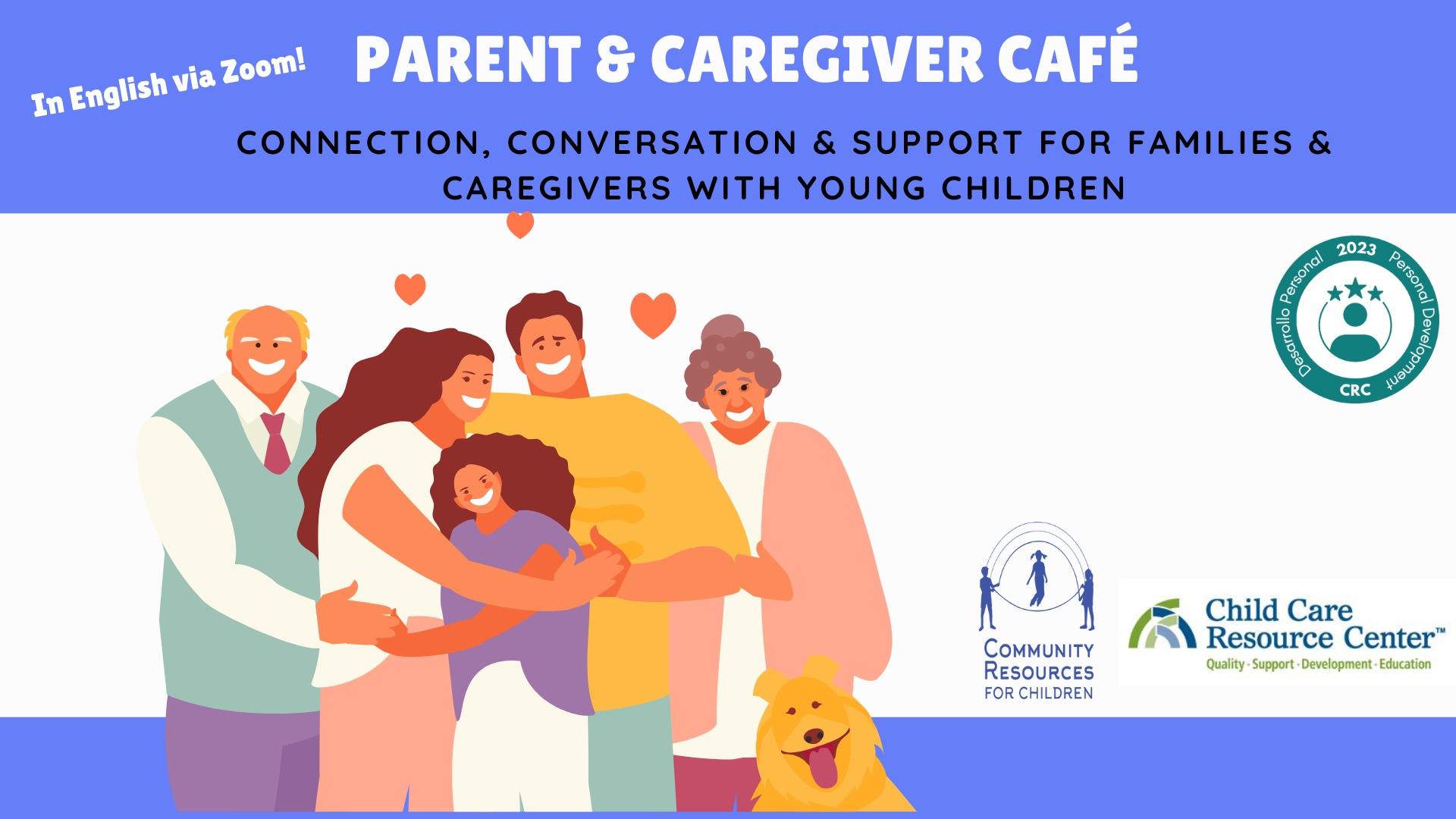 A Parent & Caregiver Café is being held via Zoom to provide connection, conversation, and support for families and caregivers with young children, as well as resources for quality, support, development, and education for children. Full Text: PARENT & CAREGIVER CAFÉ In English via Zoom! CONNECTION, CONVERSATION & SUPPORT FOR FAMILIES & CAREGIVERS WITH YOUNG CHILDREN 2023 Personal Development *> Desarrollo Persona CRC Child Care COMMUNITY Resource Center" RESOURCES Quality - Support - Development - Education FOR CHILDREN