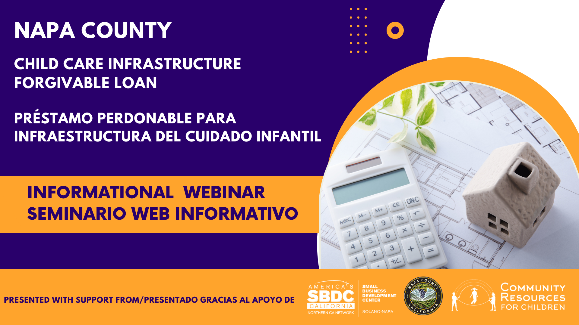 Napa County is offering a forgivable loan for child care infrastructure and hosting an informational webinar with support from the Small Business Development Center and the California Northern Network. Full Text: NAPA COUNTY O CHILD CARE INFRASTRUCTURE FORGIVABLE LOAN PRÉSTAMO PERDONABLE PARA INFRAESTRUCTURA DEL CUIDADO INFANTIL INFORMATIONAL WEBINAR SEMINARIO WEB INFORMATIVO CF ONC M. M. % MRC 9 x 00- 5 6 - 4 3 + 2 AMERICA'S COUNT SMALL PRESENTED WITH SUPPORT FROM/PRESENTADO GRACIAS AL APOYO DE SBDC COMMUNITY BUSINESS DEVELOPMENT CENTER RESOURCES CALIFORNIA NORTHERN CA NETWORK SOLANO-NAPA ALIFO FOR CHILDREN