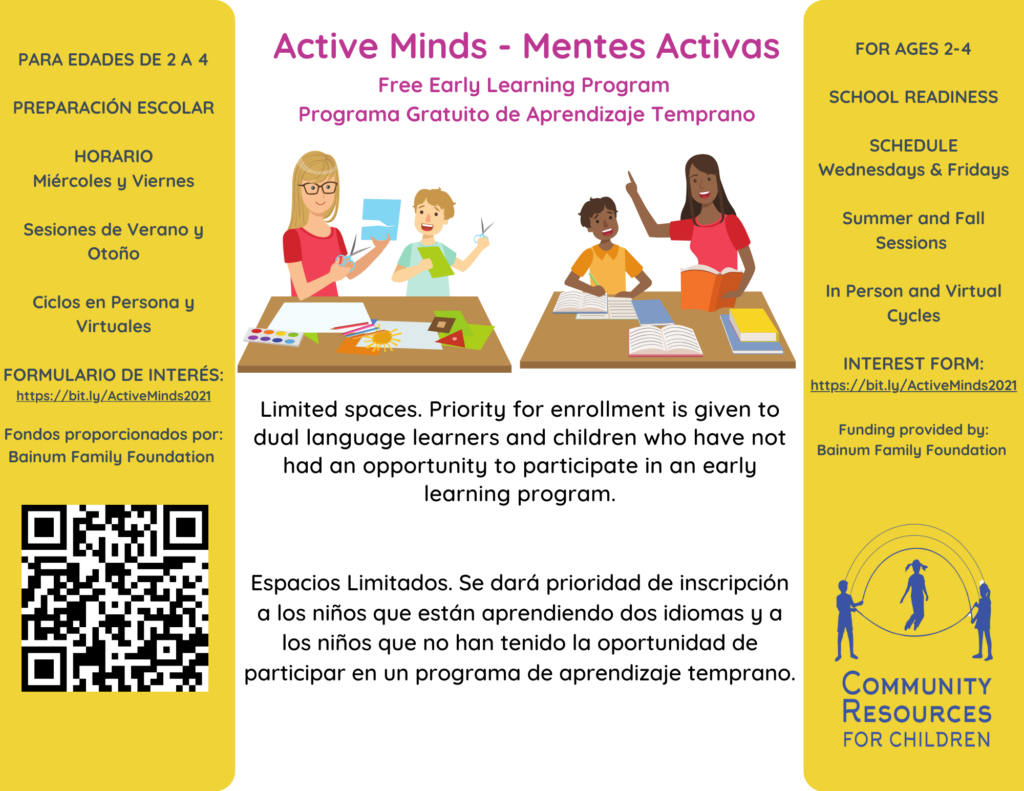 This image is advertising a free early learning program for ages 2-4, with in-person and virtual sessions, and priority for enrollment is given to dual language learners and children who have not had an opportunity to participate in an early learning program. Full Text: Active Minds - Mentes Activas PARA EDADES DE 2 A 4 FOR AGES 2-4 Free Early Learning Program PREPARACIÓN ESCOLAR Programa Gratuito de Aprendizaje Temprano SCHOOL READINESS HORARIO SCHEDULE Miércoles y Viernes Wednesdays & Fridays Sesiones de Verano y Summer and Fall Otoño Sessions Ciclos en Persona y In Person and Virtual Virtuales Cycles FORMULARIO DE INTERÉS: INTEREST FORM: https://bit.ly/ActiveMinds2021 https://bit.ly/ActiveMinds2021 Limited spaces. Priority for enrollment is given to Fondos proporcionados por: dual language learners and children who have not Funding provided by: Bainum Family Foundation had an opportunity to participate in an early Bainum Family Foundation learning program. Espacios Limitados. Se dará prioridad de inscripción a los niños que están aprendiendo dos idiomas y a los niños que no han tenido la oportunidad de participar en un programa de aprendizaje temprano. COMMUNITY RESOURCES FOR CHILDREN