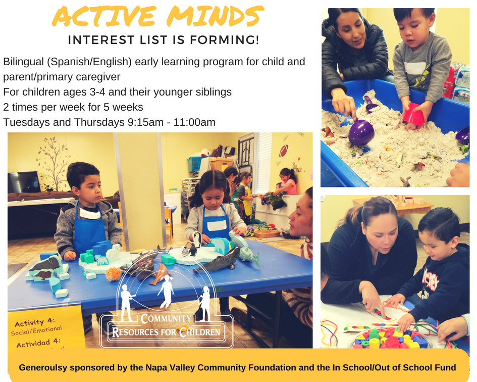A bilingual early learning program for children ages 3-4 and their younger siblings is forming, which will take place twice a week for 5 weeks and will focus on social/emotional resources for children. Full Text: ACTIVE MINDS INTEREST LIST IS FORMING! Bilingual (Spanish/English) early learning program for child and parent/primary caregiver For children ages 3-4 and their younger siblings 2 times per week for 5 weeks Tuesdays and Thursdays 9:15am - 11:00am Activity 4: COMMUNITY Social/Emotional RESOURCES FOR CHILDREN Actividad 4: Generoulsy sponsored by the Napa Valley Community Foundation and the In School/Out of School Fund