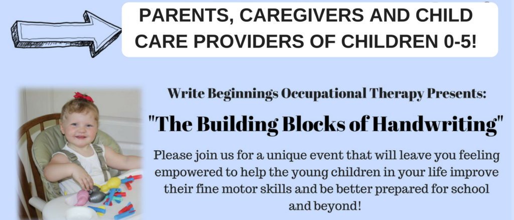 This image is advertising an event that will provide parents, caregivers, and child care providers with information on how to help young children improve their fine motor skills and be better prepared for school. Full Text: PARENTS, CAREGIVERS AND CHILD CARE PROVIDERS OF CHILDREN 0-5! Write Beginning's Occupational Therapy Presents: "The Building Blocks of Handwriting" Please join us for a unique event that will leave you feeling empowered to help the young children in your life improve their fine motor skills and be better prepared for school and beyond!