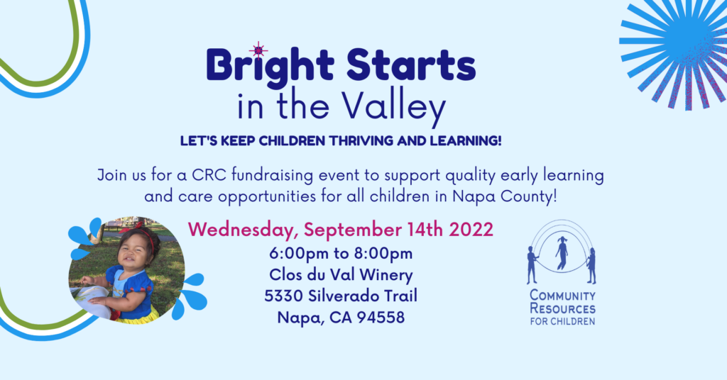 The image is promoting a fundraising event to support quality early learning and care opportunities for children in Napa County. Full Text: Bright Starts in the Valley LET'S KEEP CHILDREN THRIVING AND LEARNING! Join us for a CRC fundraising event to support quality early learning and care opportunities for all children in Napa County! Wednesday, September 14th 2022 6:00pm to 8:00pm Clos du Val Winery 5330 Silverado Trail COMMUNITY Napa, CA 94558 RESOURCES FOR CHILDREN