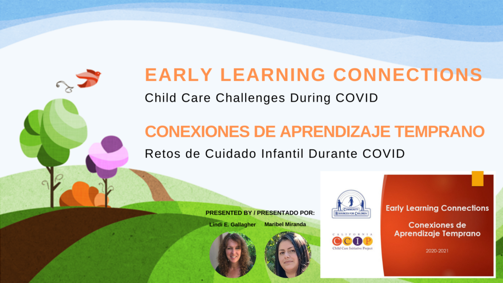 This image is presenting a virtual event hosted by Early Learning Connections about the challenges of child care during the COVID-19 pandemic. Full Text: EARLY LEARNING CONNECTIONS 68 Child Care Challenges During COVID CONEXIONES DE APRENDIZAJE TEMPRANO Retos de Cuidado Infantil Durante COVID PRESENTED BY / PRESENTADO POR: Early Learning Connections COMMUNITY RESOURCES FOR CHE DREN Lindi E. Gallagher Maribel Miranda Conexiones de Aprendizaje Temprano C C P Child Care Initiative Project 2020-2021