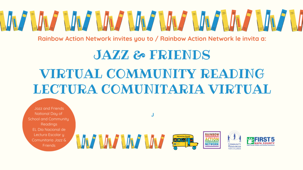 Rainbow Action Network is inviting people to join a virtual community reading event for the National Day of School and Community Readings. Full Text: Rainbow Action Network invites you to / Rainbow Action Network le invita a: JAZZ & FRIENDS VIRTUAL COMMUNITY READING LECTURA COMUNITARIA VIRTUAL Jazz and Friends National Day of School and Community Readings EL Día Nacional de Lectura Escolar y Comunitaria Jazz & WWWW RAINBOW ACTION FIRST 5 Friends NETWORK COMMUNITY NAPA COUNTY RESOURCES FOR CHILDREN