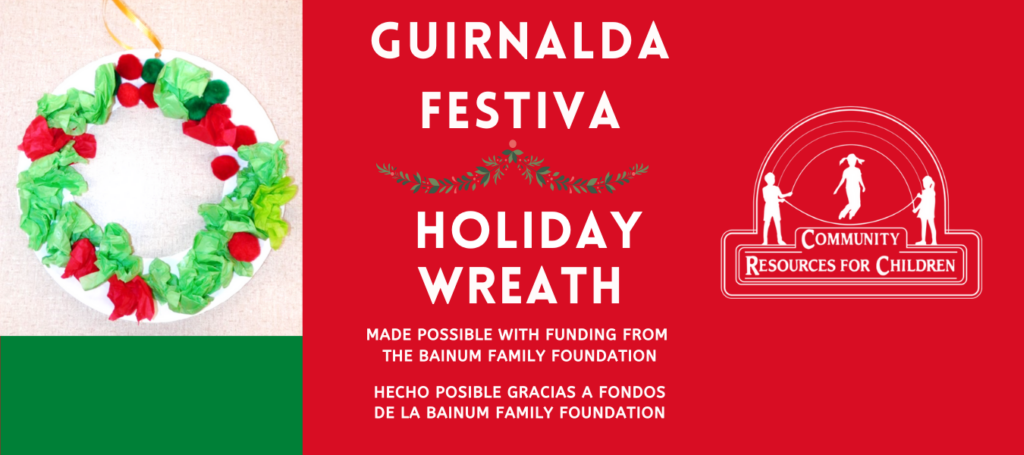 The Bainum Family Foundation is providing resources to make a festive holiday wreath for children in the community. Full Text: GUIRNALDA FESTIVA HOLIDAY COMMUNITY WREATH RESOURCES FOR CHILDREN MADE POSSIBLE WITH FUNDING FROM THE BAINUM FAMILY FOUNDATION HECHO POSIBLE GRACIAS A FONDOS DE LA BAINUM FAMILY FOUNDATION