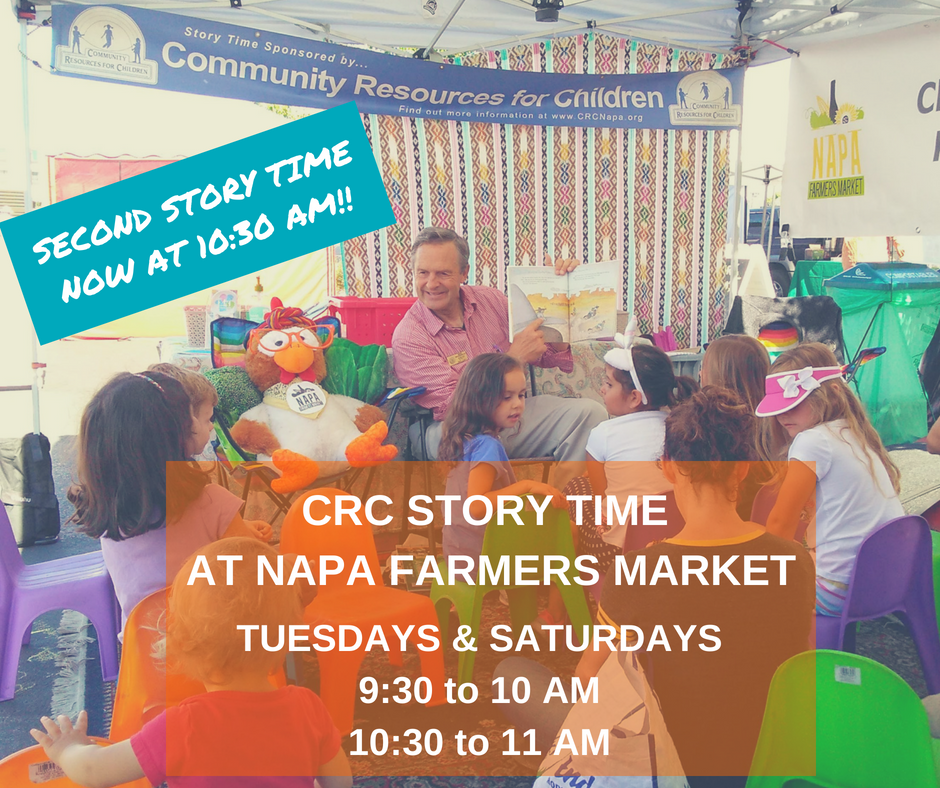 Community Resources for Children is sponsoring Story Time at the Napa Farmers Market, which is held on Tuesdays and Saturdays from 9:30 to 10 AM and 10:30 to 11 AM. Full Text: Story Time Sponsored by ... COMMUNITY Community Resources for Children RESOURCES FOR CHILDREN C Find out more information at www.CRCNapa.org CoverT NAPA FARMERS MARKET SECOND STORY TIME NOW AT 10:30 ! NAP CRC STORY TIME AT NAPA FARMERS MARKET TUESDAYS & SATURDAYS 9:30 to 10 10:30 to 11