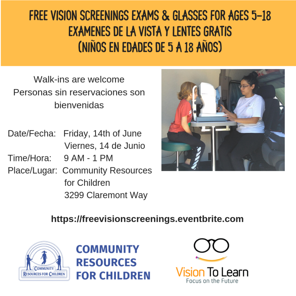 This image is promoting a free vision screening, exams, and glasses for children ages 5-18, with walk-ins welcome and details about the date, time, and place. Full Text: FREE VISION SCREENINGS EXAMS & GLASSES FOR AGES 5-18 EXAMENES DE LA VISTA Y LENTES GRATIS (NIÑOS EN EDADES DE 5 A 18 AÑOS) Walk-ins are welcome Personas sin reservaciones son bienvenidas Date/Fecha: Friday, 14th of June Viernes, 14 de Junio Time/Hora: 9 - 1 PM Place/Lugar: Community Resources for Children 3299 Claremont Way https://freevisionscreenings.eventbrite.com COMMUNITY RESOURCES COMMUNITY Vision To Learn RESOURCES FOR CHILDREN FOR CHILDREN Focus on the Future