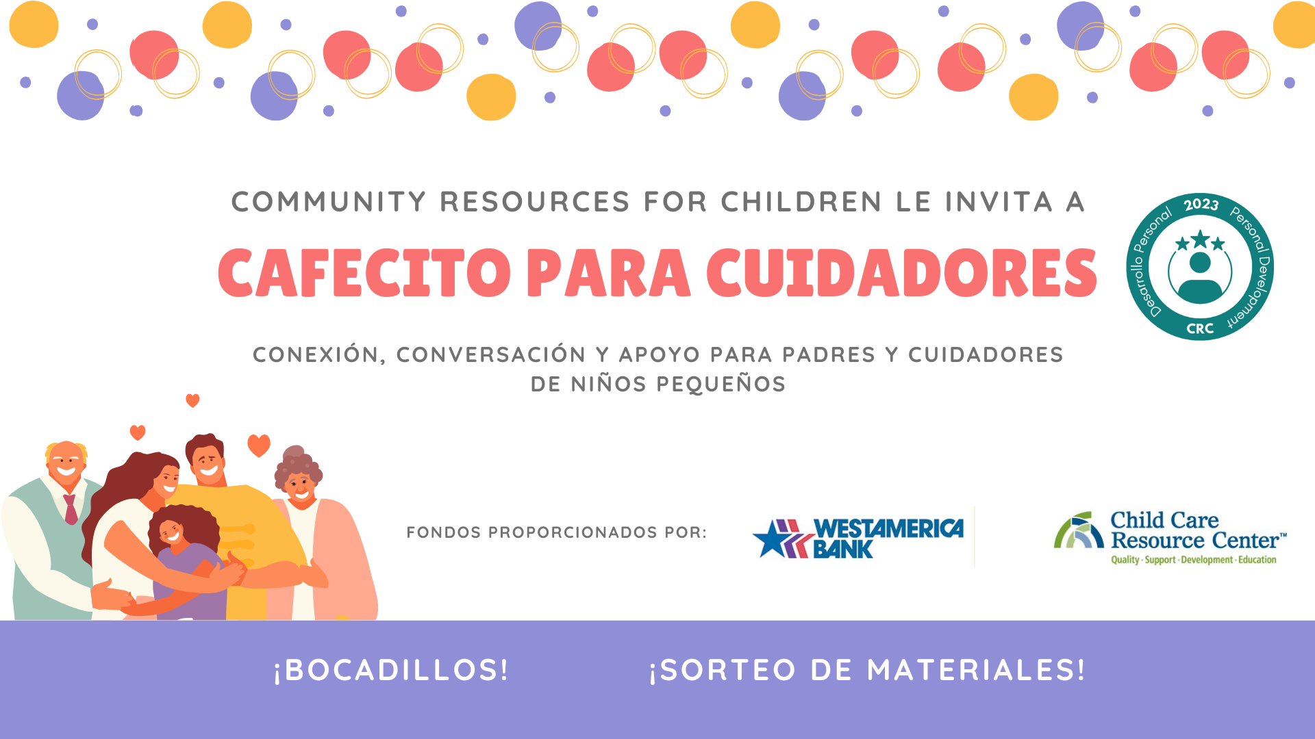 website Cafecito para Cuidadores Abril 2023 (presencial) (1200 × 628 px) (33023) (1920 × 1080 px) Community Resources for Children is inviting caregivers to a 2023 Personal Development Café for Connection, Conversation, and Support for Parents and Caregivers of Young Children, funded by WestAmerica Child Care Bank Resource Center, with snacks and a raffle for materials. Full Text: COMMUNITY RESOURCES FOR CHILDREN LE INVITA A 2023 Personol CAFECITO PARA CUIDADORES velopment Desarrollo Personal CRC CONEXIÓN, CONVERSACIÓN Y APOYO PARA PADRES Y CUIDADORES DE NIÑOS PEQUEÑOS FONDOS PROPORCIONADOS POR: LL WESTAMERICA Child Care BANK Resource Center" Quality - Support . Development . Education ¡ BOCADILLOS! ¡SORTEO DE MATERIALES!